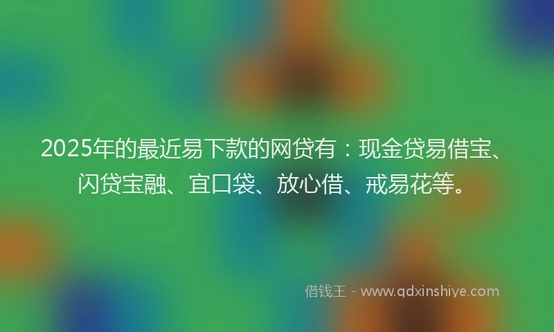 2025年的最近易下款的网贷有：现金贷易借宝、闪贷宝融、宜口袋、放心借、戒易花等。