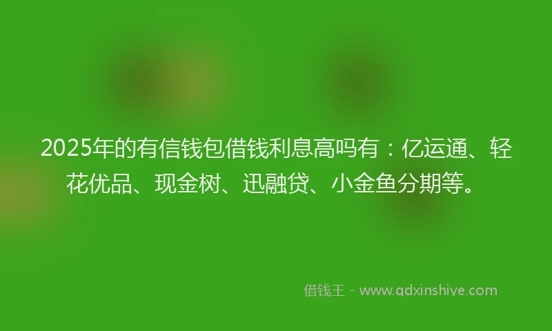 2025年的有信钱包借钱利息高吗有：亿运通、轻花优品、现金树、迅融贷、小金鱼分期等。
