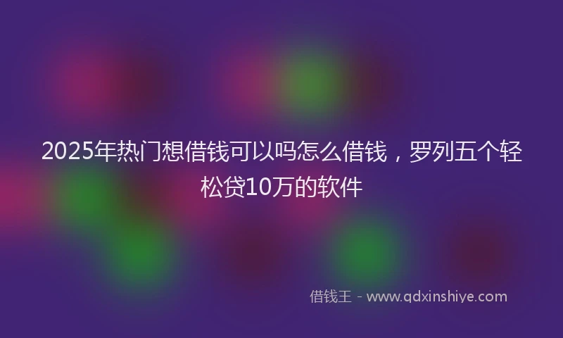 2025年热门想借钱可以吗怎么借钱，罗列五个轻松贷10万的软件