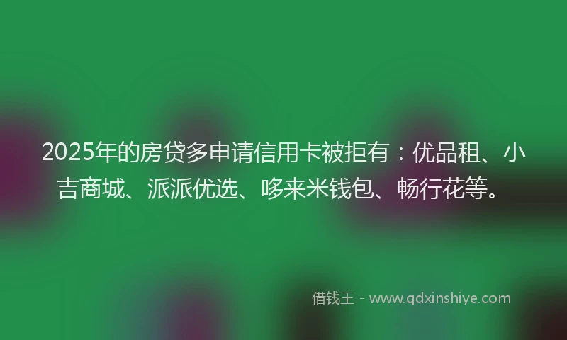 2025年的房贷多申请信用卡被拒有：优品租、小吉商城、派派优选、哆来米钱包、畅行花等。