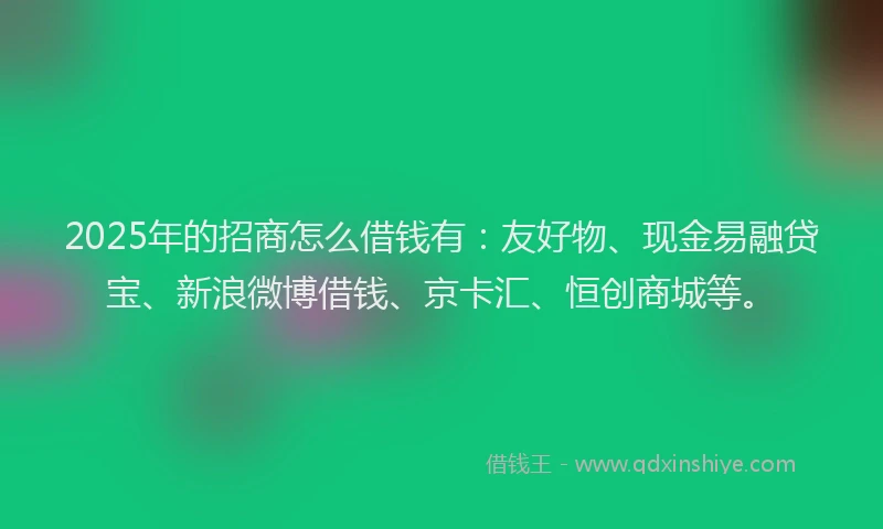 2025年的招商怎么借钱有：友好物、现金易融贷宝、新浪微博借钱、京卡汇、恒创商城等。