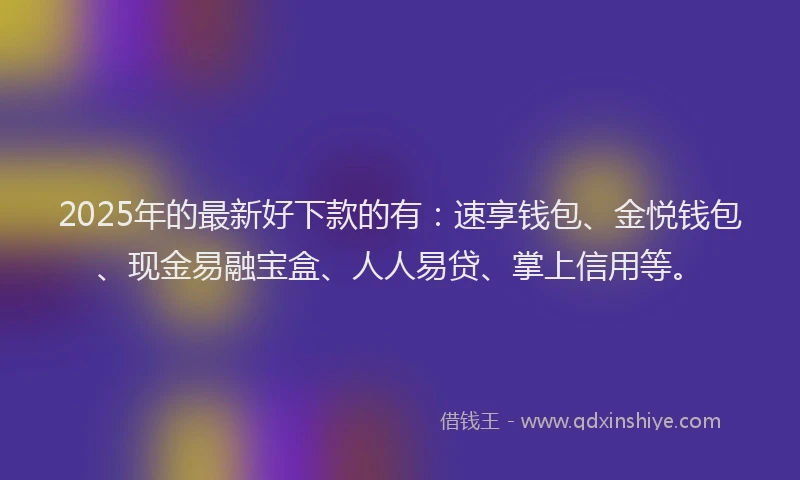 2025年的最新好下款的有：速享钱包、金悦钱包、现金易融宝盒、人人易贷、掌上信用等。
