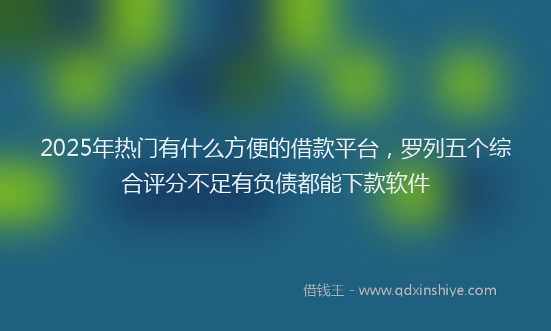 2025年热门有什么方便的借款平台，罗列五个综合评分不足有负债都能下款软件