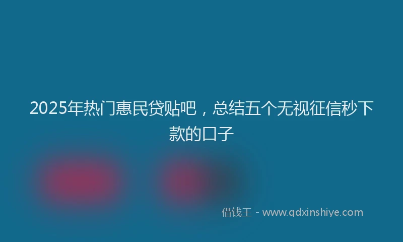 2025年热门惠民贷贴吧，总结五个无视征信秒下款的口子