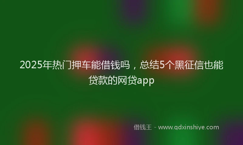 2025年热门押车能借钱吗，总结5个黑征信也能贷款的网贷app