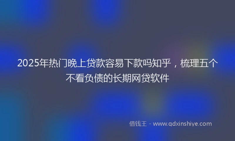 2025年热门晚上贷款容易下款吗知乎，梳理五个不看负债的长期网贷软件