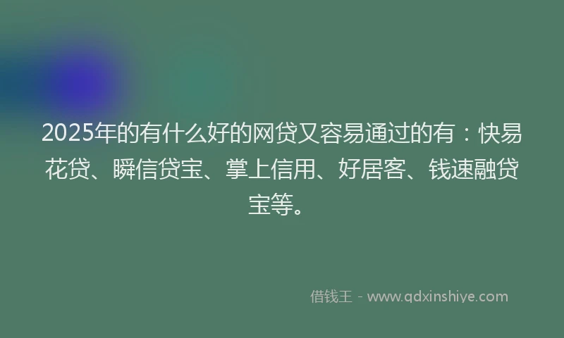 2025年的有什么好的网贷又容易通过的有：快易花贷、瞬信贷宝、掌上信用、好居客、钱速融贷宝等。