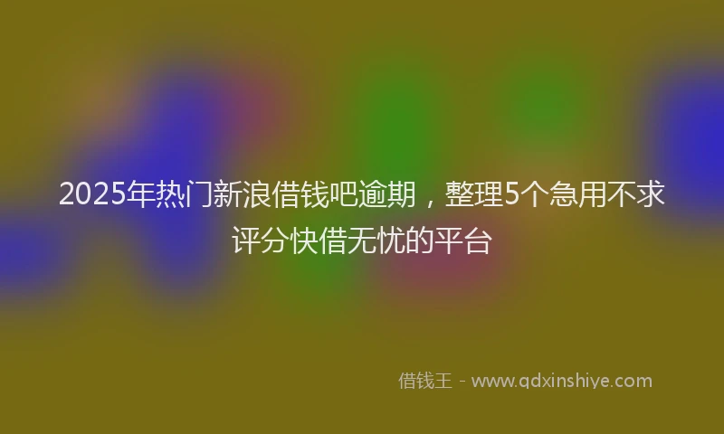 2025年热门新浪借钱吧逾期，整理5个急用不求评分快借无忧的平台