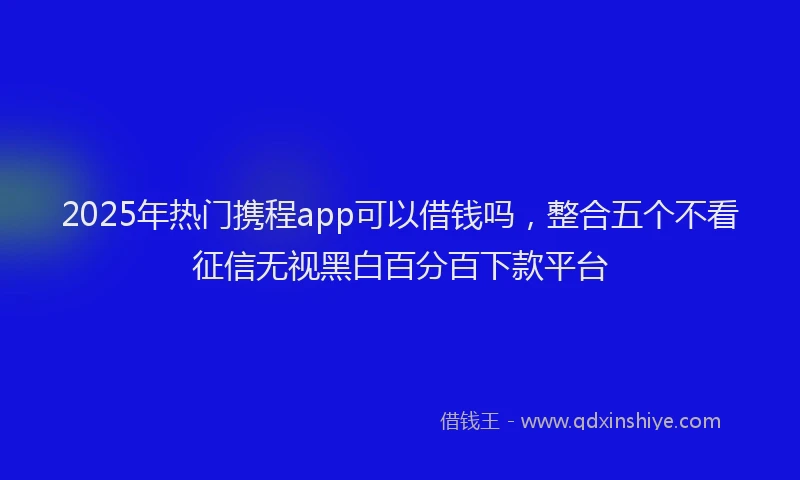 2025年热门携程app可以借钱吗，整合五个不看征信无视黑白百分百下款平台