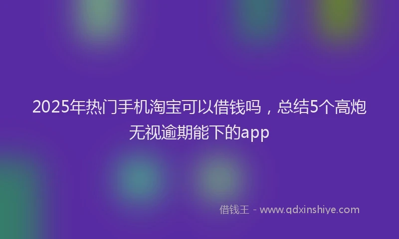 2025年热门手机淘宝可以借钱吗，总结5个高炮无视逾期能下的app