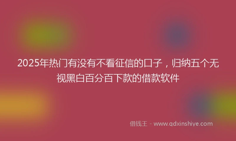 2025年热门有没有不看征信的口子，归纳五个无视黑白百分百下款的借款软件