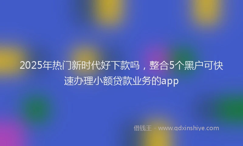 2025年热门新时代好下款吗，整合5个黑户可快速办理小额贷款业务的app