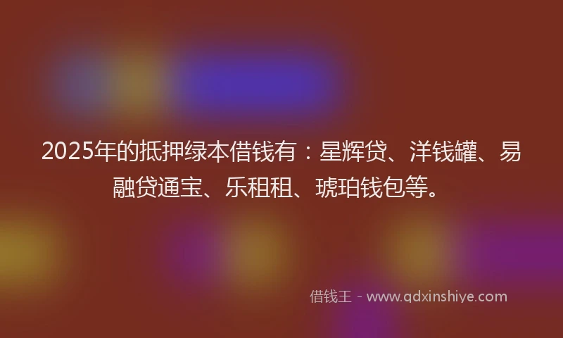 2025年的抵押绿本借钱有：星辉贷、洋钱罐、易融贷通宝、乐租租、琥珀钱包等。