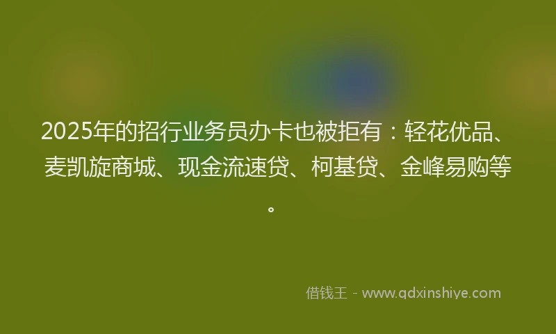 2025年的招行业务员办卡也被拒有：轻花优品、麦凯旋商城、现金流速贷、柯基贷、金峰易购等。