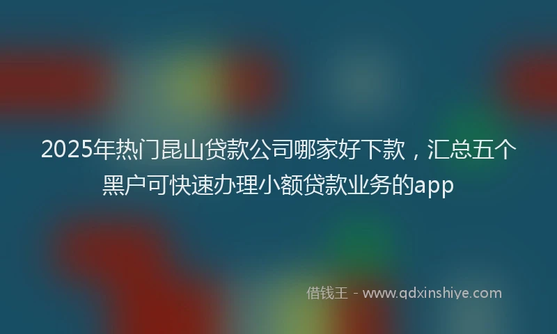 2025年热门昆山贷款公司哪家好下款，汇总五个黑户可快速办理小额贷款业务的app