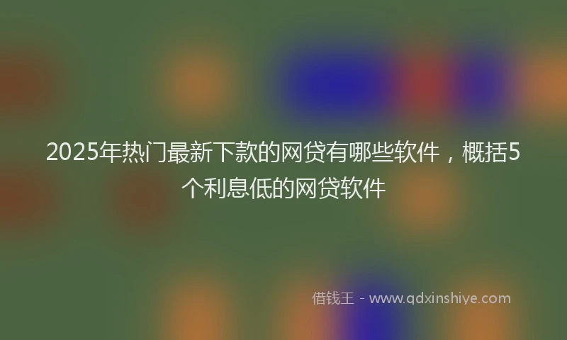 2025年热门最新下款的网贷有哪些软件，概括5个利息低的网贷软件