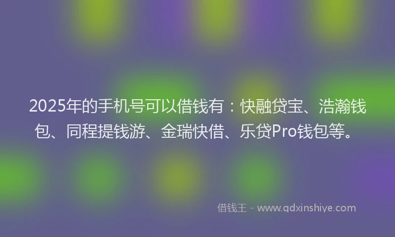 2025年的手机号可以借钱有：快融贷宝、浩瀚钱包、同程提钱游、金瑞快借、乐贷Pro钱包等。