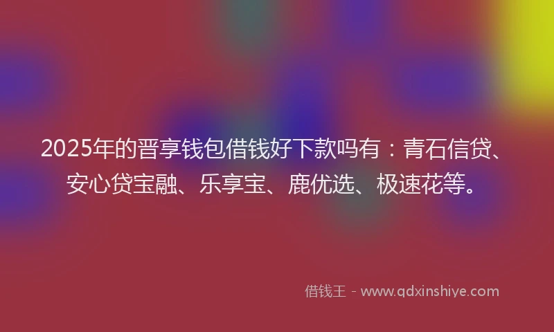 2025年的晋享钱包借钱好下款吗有：青石信贷、安心贷宝融、乐享宝、鹿优选、极速花等。