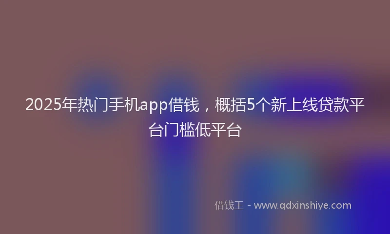 2025年热门手机app借钱，概括5个新上线贷款平台门槛低平台
