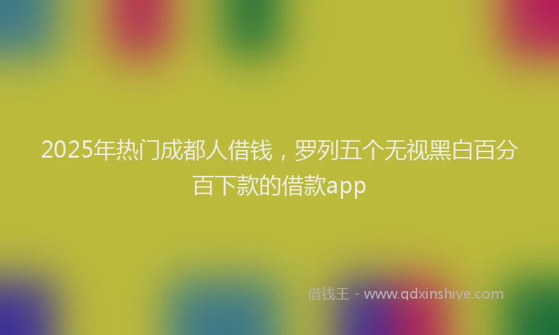 2025年热门成都人借钱，罗列五个无视黑白百分百下款的借款app
