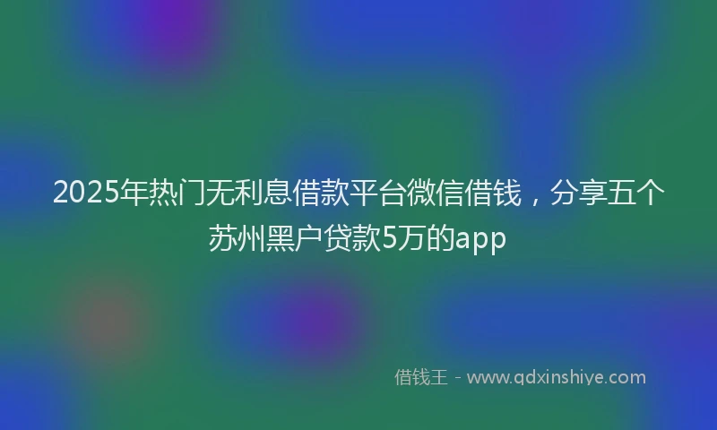 2025年热门无利息借款平台微信借钱，分享五个苏州黑户贷款5万的app