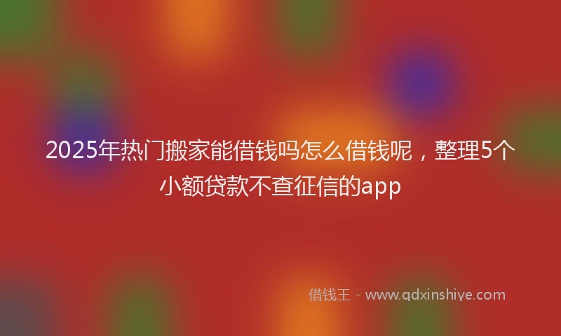 2025年热门搬家能借钱吗怎么借钱呢，整理5个小额贷款不查征信的app