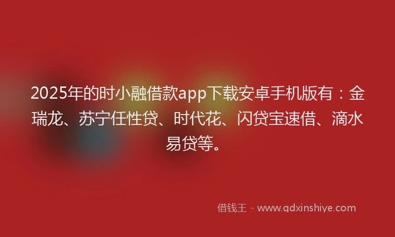 2025年的时小融借款app下载安卓手机版有：金瑞龙、苏宁任性贷、时代花、闪贷宝速借、滴水易贷等。