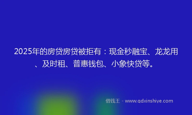 2025年的房贷房贷被拒有：现金秒融宝、龙龙用、及时租、普惠钱包、小象快贷等。