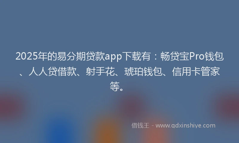 2025年的易分期贷款app下载有：畅贷宝Pro钱包、人人贷借款、射手花、琥珀钱包、信用卡管家等。