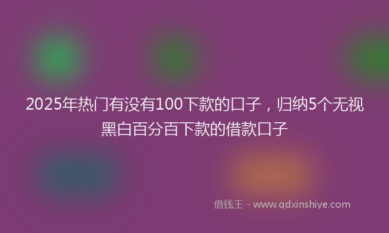 2025年热门有没有100下款的口子，归纳5个无视黑白百分百下款的借款口子