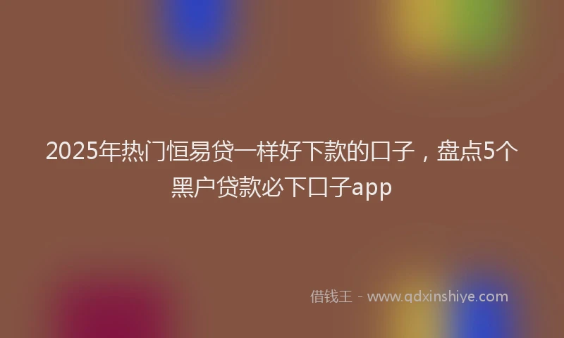 2025年热门恒易贷一样好下款的口子，盘点5个黑户贷款必下口子app