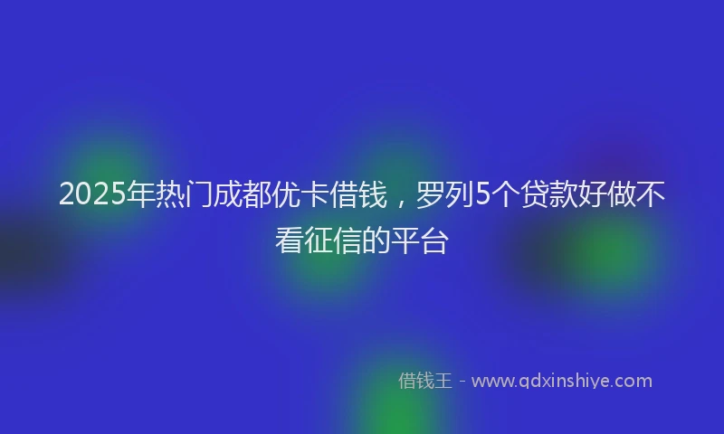 2025年热门成都优卡借钱，罗列5个贷款好做不看征信的平台