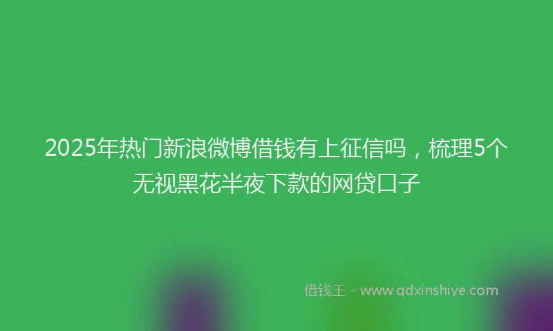 2025年热门新浪微博借钱有上征信吗，梳理5个无视黑花半夜下款的网贷口子