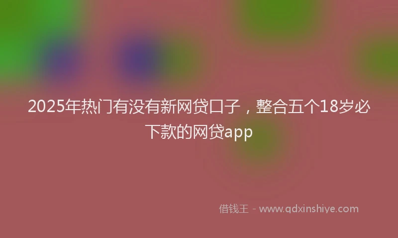 2025年热门有没有新网贷口子，整合五个18岁必下款的网贷app