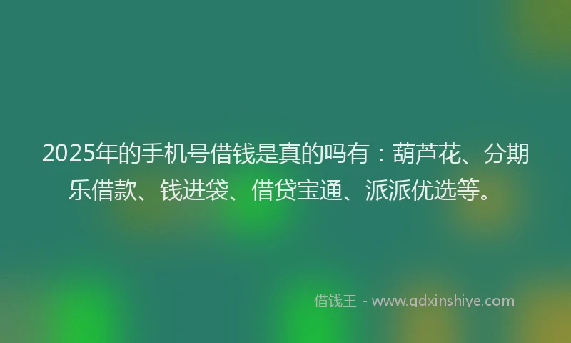 2025年的手机号借钱是真的吗有：葫芦花、分期乐借款、钱进袋、借贷宝通、派派优选等。
