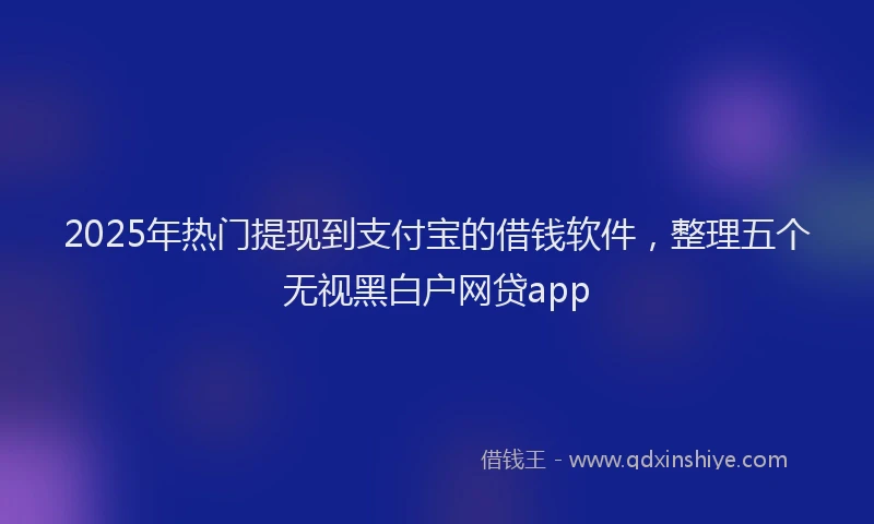 2025年热门提现到支付宝的借钱软件，整理五个无视黑白户网贷app