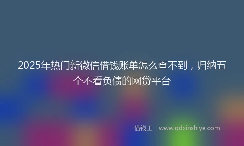 2025年热门新微信借钱账单怎么查不到，归纳五个不看负债的网贷平台