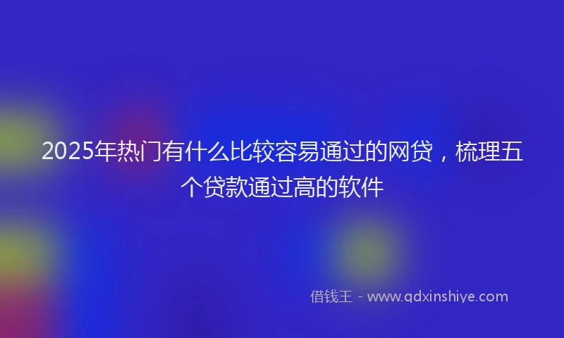 2025年热门有什么比较容易通过的网贷，梳理五个贷款通过高的软件