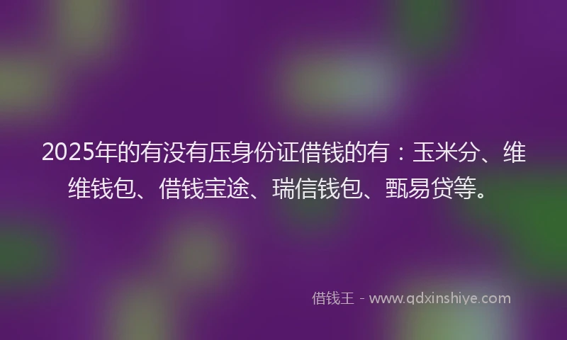 2025年的有没有压身份证借钱的有：玉米分、维维钱包、借钱宝途、瑞信钱包、甄易贷等。