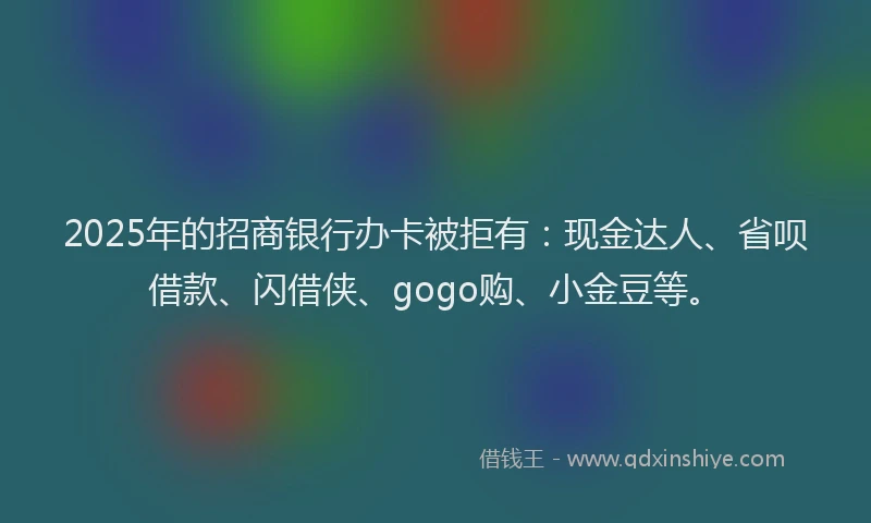 2025年的招商银行办卡被拒有：现金达人、省呗借款、闪借侠、gogo购、小金豆等。