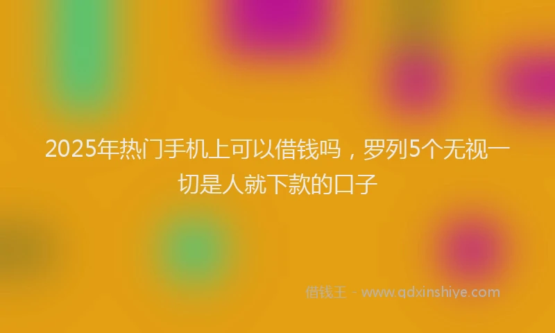 2025年热门手机上可以借钱吗，罗列5个无视一切是人就下款的口子