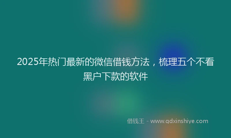 2025年热门最新的微信借钱方法，梳理五个不看黑户下款的软件