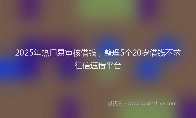 2025年热门易审核借钱，整理5个20岁借钱不求征信速借平台