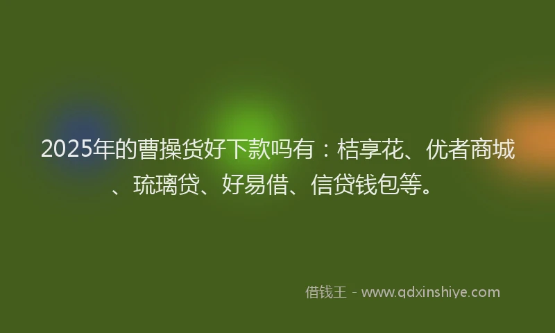 2025年的曹操货好下款吗有：桔享花、优者商城、琉璃贷、好易借、信贷钱包等。