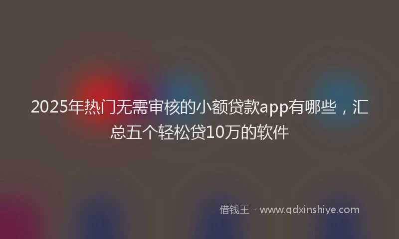 2025年热门无需审核的小额贷款app有哪些，汇总五个轻松贷10万的软件