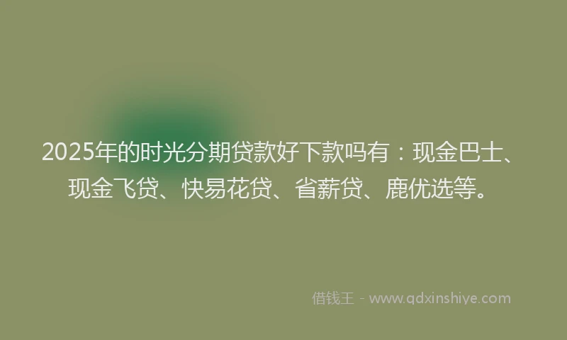 2025年的时光分期贷款好下款吗有：现金巴士、现金飞贷、快易花贷、省薪贷、鹿优选等。