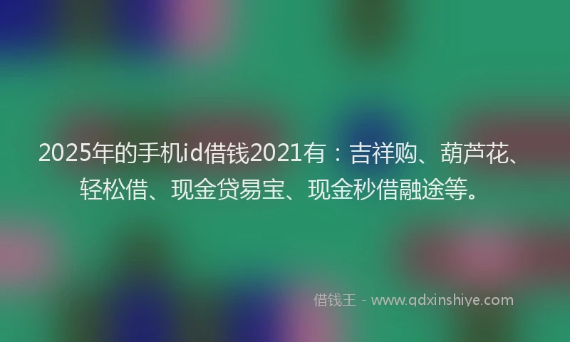 2025年的手机id借钱2021有：吉祥购、葫芦花、轻松借、现金贷易宝、现金秒借融途等。