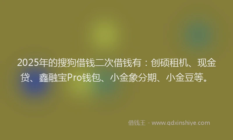 2025年的搜狗借钱二次借钱有：创硕租机、现金贷、鑫融宝Pro钱包、小金象分期、小金豆等。