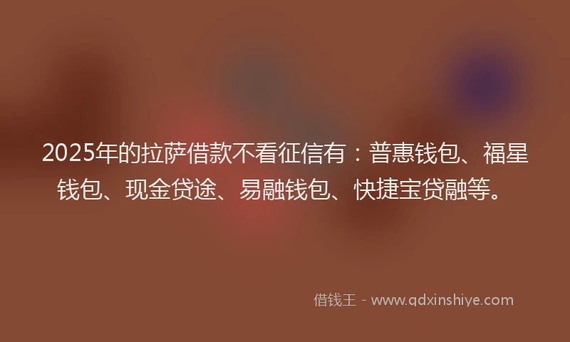 2025年的拉萨借款不看征信有：普惠钱包、福星钱包、现金贷途、易融钱包、快捷宝贷融等。