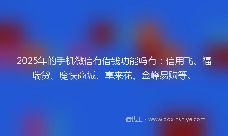 2025年的手机微信有借钱功能吗有：信用飞、福瑞贷、魔快商城、享来花、金峰易购等。